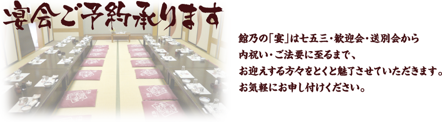 宴会ご予約承ります。館乃の「宴」は七五三・歓迎会・送別会から内祝い・ご法要に至るまで、お迎えする方々をとくと魅了させていただきます。お気軽にお申し付けください。